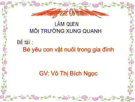Bài giảng mầm non Lớp Lá - Làm quen môi trường xung quanh - Đề tài: Bé yêu con vật nuôi trong gia đình - Võ Thị Bích Ngọc