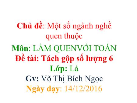 Bài giảng mầm non Lớp Lá - Làm quen với Toán - Đề tài: Tách gộp số lượng 6 - Năm học 2016-2017 - Võ Thị Bích Ngọc